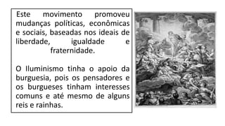 Este movimento promoveu
mudanças políticas, econômicas
e sociais, baseadas nos ideais de
liberdade, igualdade e
fraternidade.
O Iluminismo tinha o apoio da
burguesia, pois os pensadores e
os burgueses tinham interesses
comuns e até mesmo de alguns
reis e rainhas.
 