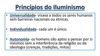 Princípios do Iluminismo
• Universalidade- visava a todos os seres humanos
sem barreiras nacionais ou étnicas.
• Individualidade- cada um é único.
• Autonomia- os homens são aptos a pensar por si
mesmos sem a interferência da religião ou da
ideologia (crenças, tradições, mitos)
 