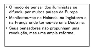 • O modo de pensar dos iluministas se
difundiu por muitos países da Europa.
• Manifestou-se na Holanda, na Inglaterra e
na França onde tornou-se uma Doutrina.
• Seus pensadores não propunham uma
revolução, mas uma ampla reforma.
 