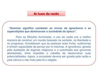 As luzes da razão
HISTÓRIA, 8º Ano do Ensino Fundamental
O Iluminismo
“Iluminar significa combater as trevas da ignorância e as
superstições que dominavam a sociedade da época”.
Para os filósofos iluministas, o uso da razão era a melhor
maneira de construir um mundo baseado na verdade, na liberdade e
no progresso. Acreditavam que as pessoas eram livres, autônomas
e tinham capacidade de pensar por si mesmas. A ignorância, gerada
pela aceitação de dogmas religiosos e a submissão aos governos
absolutistas, tinha impedido o cidadão de desenvolver suas
potencialidades. Agora, a sociedade deveria ser guiada pela razão e
pela ciência e não mais pela fé e religião.
 