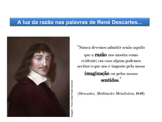 “Nunca devemos admitir senão aquilo
que a razão nos mostra como
evidente; em caso algum podemos
aceitar o que nos é imposto pela nossa
imaginação ou pelos nossos
sentidos.”
(Descartes, Meditações Metafísicas, 1640)
A luz da razão nas palavras de René Descartes...
HISTÓRIA, 8º Ano do Ensino Fundamental
O Iluminismo
Imagem:
Frans
Halsl/
Public
Domain
 