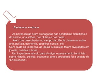 Esclarecer é educar
As novas ideias eram propagadas nas academias científicas e
de ensino, nos salões, nos clubes e nos cafés.
Além das descobertas no campo da ciência , falava-se sobre
arte, política, economia, questões sociais, etc.
Com ajuda da imprensa, as ideias iluministas foram divulgadas em
jornais, revistas e livros.
Um importante veículo para divulgar o pensamento iluminista
sobre história, política, economia, arte e sociedade foi a criação da
“Enciclopédia”.
HISTÓRIA, 8º ano do Ensino Fundamental
O Iluminismo
 