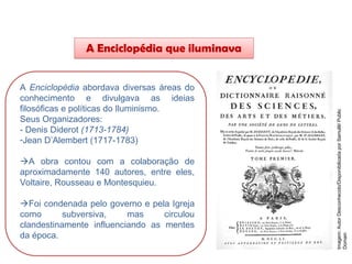 A Enciclopédia que iluminava
A Enciclopédia abordava diversas áreas do
conhecimento e divulgava as ideias
filosóficas e políticas do Iluminismo.
Seus Organizadores:
- Denis Diderot (1713-1784)
-Jean D’Alembert (1717-1783)
A obra contou com a colaboração de
aproximadamente 140 autores, entre eles,
Voltaire, Rousseau e Montesquieu.
Foi condenada pelo governo e pela Igreja
como subversiva, mas circulou
clandestinamente influenciando as mentes
da época.
HISTÓRIA, 8º Ano do Ensino Fundamental
O Iluminismo
Imagem:
Autor
Desconhecido/Disponibilizada
por
Samulili/
Public
Domain
 