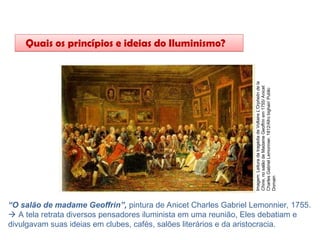 HISTÓRIA, 8º Ano do Ensino Fundamental
O Iluminismo
“O salão de madame Geoffrin”, pintura de Anicet Charles Gabriel Lemonnier, 1755.
 A tela retrata diversos pensadores iluminista em uma reunião, Eles debatiam e
divulgavam suas ideias em clubes, cafés, salões literários e da aristocracia.
Quais os princípios e ideias do Iluminismo?
Imagem:
Leitura
da
tragédia
de
Voltaire
L'Orphelin
de
la
Chine,
no
salão
de
Madame
Geoffrin
em
1755/
Anicet
Charles
Gabriel
Lemonnier,
1812/Afro
bighair/
Public
Domain
 