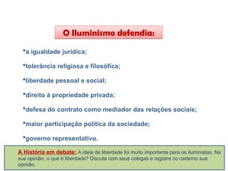 O Iluminismo defendia:
a igualdade jurídica;
tolerância religiosa e filosófica;
liberdade pessoal e social;
direito à propriedade privada;
defesa do contrato como mediador das relações sociais;
maior participação política da sociedade;
governo representativo.
HISTÓRIA, 8º Ano do Ensino Fundamental
O Iluminismo
A História em debate: A ideia de liberdade foi muito importante para os iluministas. Na
sua opinião, o que é liberdade? Discuta com seus colegas e registre no caderno sua
opinião.
 