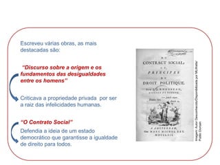 Escreveu várias obras, as mais
destacadas são:
“Discurso sobre a origem e os
fundamentos das desigualdades
entre os homens”
Criticava a propriedade privada por ser
a raiz das infelicidades humanas.
“O Contrato Social”
Defendia a ideia de um estado
democrático que garantisse a igualdade
de direito para todos.
HISTÓRIA, 8º Ano do Ensino Fundamental
O Iluminismo
Imagem:
Autor
Desconhecido/Disponibilizada
por
MLWatts/
Public
Domain
 