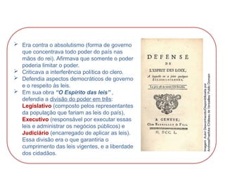  Era contra o absolutismo (forma de governo
que concentrava todo poder do país nas
mãos do rei). Afirmava que somente o poder
poderia limitar o poder.
 Criticava a interferência política do clero.
 Defendia aspectos democráticos de governo
e o respeito às leis.
 Em sua obra “O Espírito das leis” ,
defendia a divisão do poder em três:
Legislativo (composto pelos representantes
da população que fariam as leis do país),
Executivo (responsável por executar essas
leis e administrar os negócios públicos) e
Judiciário (encarregado de aplicar as leis).
Essa divisão era o que garantiria o
cumprimento das leis vigentes, e a liberdade
dos cidadãos.
HISTÓRIA, 8º Ano do Ensino Fundamental
O Iluminismo
Imagem:
Autor
Desconhecido/Disponibilizada
por
AndreasPraefcke
/Château
de
Versailles/
Public
Domain
 