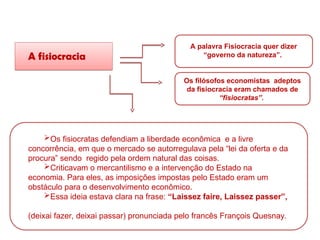 A fisiocracia
A palavra Fisiocracia quer dizer
“governo da natureza”.
Os filósofos economistas adeptos
da fisiocracia eram chamados de
“fisiocratas”.
Os fisiocratas defendiam a liberdade econômica e a livre
concorrência, em que o mercado se autorregulava pela “lei da oferta e da
procura” sendo regido pela ordem natural das coisas.
Criticavam o mercantilismo e a intervenção do Estado na
economia. Para eles, as imposições impostas pelo Estado eram um
obstáculo para o desenvolvimento econômico.
Essa ideia estava clara na frase: “Laissez faire, Laissez passer”,
(deixai fazer, deixai passar) pronunciada pelo francês François Quesnay.
HISTÓRIA, 8º Ano do Ensino Fundamental
O Iluminismo
 