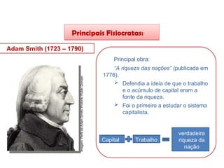 Principais Fisiocratas:
Adam Smith (1723 – 1790)
Principal obra:
“A riqueza das nações” (publicada em
1776).
 Defendia a ideia de que o trabalho
e o acúmulo de capital eram a
fonte da riqueza.
 Foi o primeiro a estudar o sistema
capitalista.
Capital Trabalho
verdadeira
riqueza da
nação
HISTÓRIA, 8º Ano do Ensino Fundamental
O Iluminismo
Imagem:
Perfil
de
Adam
Smith/
Protonk/
Public
Domain
 