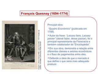 François Quesnay (1694-1774)
Principal obra:
“Quadro Econômico” (publicada em
1758).
Autor da frase: “Laissez faire, Laissez
passer” (deixai fazer, deixai passar), foi o
principal representante da Fisiocracia e
também colaborador da “Enciclopédia”.
Em sua obra, demonstra a relação entre
diferentes classes e setores econômicos
e o fluxo de pagamentos entre eles.
Defende a ideia de que o mercado é
que define o que seria mais adequado
produzir.
HISTÓRIA, 8º Ano do Ensino Fundamental
O Iluminismo
Imagem:
Johann-Georg
Wille
e
Jean
Chevalier,
1747/
Pavillon
de
Jussieu,
Versailles
(commune)/
Public
Domain
 