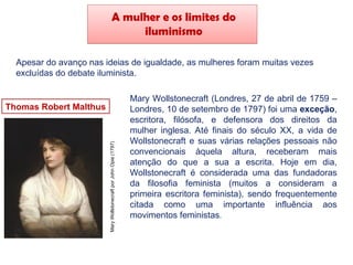 A mulher e os limites do
iluminismo
Apesar do avanço nas ideias de igualdade, as mulheres foram muitas vezes
excluídas do debate iluminista.
Thomas Robert Malthus
Mary Wollstonecraft (Londres, 27 de abril de 1759 –
Londres, 10 de setembro de 1797) foi uma exceção,
escritora, filósofa, e defensora dos direitos da
mulher inglesa. Até finais do século XX, a vida de
Wollstonecraft e suas várias relações pessoais não
convencionais àquela altura, receberam mais
atenção do que a sua a escrita. Hoje em dia,
Wollstonecraft é considerada uma das fundadoras
da filosofia feminista (muitos a consideram a
primeira escritora feminista), sendo frequentemente
citada como uma importante influência aos
movimentos feministas.
Mary
Wollstonecraft
por
John
Opie
(1797)
 