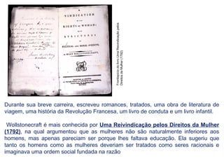 Durante sua breve carreira, escreveu romances, tratados, uma obra de literatura de
viagem, uma história da Revolução Francesa, um livro de conduta e um livro infantil.
Wollstonecraft é mais conhecida por Uma Reivindicação pelos Direitos da Mulher
(1792), na qual argumentou que as mulheres não são naturalmente inferiores aos
homens, mas apenas pareciam ser porque lhes faltava educação. Ela sugeriu que
tanto os homens como as mulheres deveriam ser tratados como seres racionais e
imaginava uma ordem social fundada na razão
Frontispício
do
livro
Uma
Reivindicação
pelos
Direitos
da
Mulher
(1792)
 