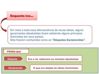 Em meio a toda essa efervescência de novas ideias, alguns
governantes absolutistas foram adotando alguns princípios
iluministas em seus países.
Eles ficaram conhecidos como os “Déspotas Esclarecidos”.
Enquanto isso...
Déspota Era o rei, soberano ou ministro absolutista
Esclarecido O que era adepto às ideias iluministas
Saiba que:
HISTÓRIA, 8º ano do Ensino Fundamental
O Iluminismo
 