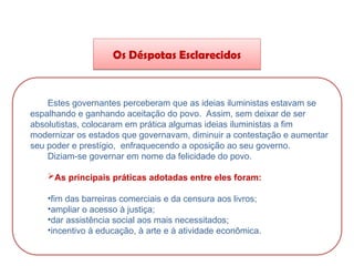 HISTÓRIA, 8º Ano do Ensino Fundamental
O Iluminismo
Os Déspotas Esclarecidos
Estes governantes perceberam que as ideias iluministas estavam se
espalhando e ganhando aceitação do povo. Assim, sem deixar de ser
absolutistas, colocaram em prática algumas ideias iluministas a fim
modernizar os estados que governavam, diminuir a contestação e aumentar
seu poder e prestígio, enfraquecendo a oposição ao seu governo.
Diziam-se governar em nome da felicidade do povo.
As principais práticas adotadas entre eles foram:
•fim das barreiras comerciais e da censura aos livros;
•ampliar o acesso à justiça;
•dar assistência social aos mais necessitados;
•incentivo à educação, à arte e à atividade econômica.
 