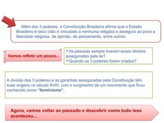 Além dos 3 poderes, a Constituição Brasileira afirma que o Estado
Brasileiro é laico (não é vinculado a nenhuma religião) e assegura ao povo a
liberdade religiosa, de opinião, de pensamento, entre outros.
As pessoas sempre tiveram esses direitos
assegurados pela lei?
Quando os 3 poderes foram criados?
Vamos refletir um pouco...
A divisão dos 3 poderes e as garantias asseguradas pela Constituição têm
suas origens no século XVIII, com o surgimento de um movimento que ficou
conhecido como “Iluminismo”.
Agora, vamos voltar ao passado e descobrir como tudo isso
aconteceu...
HISTÓRIA, 8º Ano do Ensino Fundamental
O Iluminismo
 