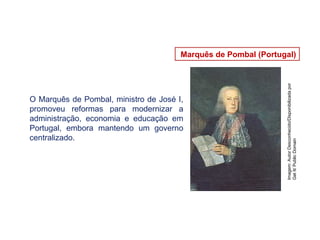 Marquês de Pombal (Portugal)
Imagem:
Autor
Desconhecido/Disponibilizada
por
Get
It/
Public
Domain
O Marquês de Pombal, ministro de José I,
promoveu reformas para modernizar a
administração, economia e educação em
Portugal, embora mantendo um governo
centralizado.
 