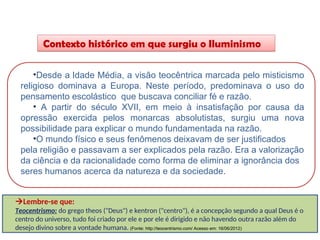 Contexto histórico em que surgiu o Iluminismo
HISTÓRIA, 8º Ano do Ensino Fundamental
O Iluminismo
•Desde a Idade Média, a visão teocêntrica marcada pelo misticismo
religioso dominava a Europa. Neste período, predominava o uso do
pensamento escolástico que buscava conciliar fé e razão.
• A partir do século XVII, em meio à insatisfação por causa da
opressão exercida pelos monarcas absolutistas, surgiu uma nova
possibilidade para explicar o mundo fundamentada na razão.
•O mundo físico e seus fenômenos deixavam de ser justificados
pela religião e passavam a ser explicados pela razão. Era a valorização
da ciência e da racionalidade como forma de eliminar a ignorância dos
seres humanos acerca da natureza e da sociedade.
Lembre-se que:
Teocentrismo: do grego theos ("Deus") e kentron ("centro"), é a concepção segundo a qual Deus é o
centro do universo, tudo foi criado por ele e por ele é dirigido e não havendo outra razão além do
desejo divino sobre a vontade humana. (Fonte: http://teocentrismo.com/ Acesso em: 16/06/2012)
 