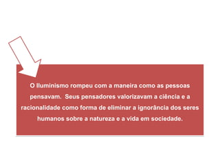 iedade.
O Iluminismo rompeu com a maneira como as pessoas
pensavam. Seus pensadores valorizavam a ciência e a
racionalidade como forma de eliminar a ignorância dos seres
humanos sobre a natureza e a vida em sociedade.
HISTÓRIA, 8º Ano do Ensino Fundamental
O Iluminismo
 