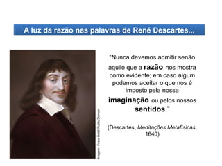 “Nunca devemos admitir senão
aquilo que a razão nos mostra
como evidente; em caso algum
podemos aceitar o que nos é
imposto pela nossa
imaginação ou pelos nossos
sentidos.”
(Descartes, Meditações Metafísicas,
1640)
A luz da razão nas palavras de René Descartes...
HISTÓRIA, 8º Ano do Ensino Fundamental
O Iluminismo
Imagem:
Frans
Halsl/
Public
Domain
 