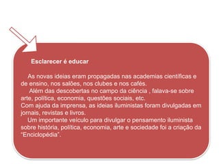 Esclarecer é educar
As novas ideias eram propagadas nas academias científicas e
de ensino, nos salões, nos clubes e nos cafés.
Além das descobertas no campo da ciência , falava-se sobre
arte, política, economia, questões sociais, etc.
Com ajuda da imprensa, as ideias iluministas foram divulgadas em
jornais, revistas e livros.
Um importante veículo para divulgar o pensamento iluminista
sobre história, política, economia, arte e sociedade foi a criação da
“Enciclopédia”.
HISTÓRIA, 8º ano do Ensino Fundamental
O Iluminismo
 
