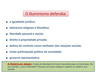 O Iluminismo defendia:
▪ a igualdade jurídica;
▪ tolerância religiosa e filosófica;
▪ liberdade pessoal e social;
▪ direito à propriedade privada;
▪ defesa do contrato como mediador das relações sociais;
▪ maior participação política da sociedade;
▪ governo representativo.
HISTÓRIA, 8º Ano do Ensino Fundamental
O Iluminismo
A História em debate: A ideia de liberdade foi muito importante para os iluministas. Na
sua opinião, o que é liberdade? Discuta com seus colegas e registre no caderno sua
opinião.
 