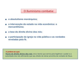 O Iluminismo combatia:
▪ o absolutismo monárquico;
▪ a intervenção do estado na vida econômica: o
mercantilismo;
▪ a tese do direito divino dos reis;
▪ a participação da igreja na vida pública e as verdades
reveladas pela fé.
HISTÓRIA, 8º Ano do Ensino Fundamental
O Iluminismo
🡪Lembre-se que:
Teoria do direito divino dos reis: era a teoria que servia para legitimar o poder e a
autoridade dos reis afirmando que seu direito de reinar provinha da vontade de Deus.
 