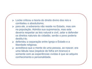 HISTÓRIA, 8º Ano do Ensino Fundamental
O Iluminismo
⮚ Locke criticou a teoria do direito divino dos reis e
combateu o absolutismo;
⮚ para ele, a soberania não reside no Estado, mas sim
na população. Admitia sua supremacia, mas este
deveria respeitar as leis natural e civil, zelar e defender
os direitos naturais do cidadão, senão o povo poderia
destituí-lo;
⮚ defendeu a separação entre Igreja e Estado e a
liberdade religiosa;
⮚ acreditava que a mente de uma pessoa, ao nascer, era
uma tábula rasa (espécie de folha em branco) e
somente com as experiências vividas é que se adquire
conhecimento e personalidade.
 