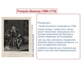 François Quesnay (1694-1774)
Principal obra:
“Quadro Econômico” (publicada em 1758).
⮚Autor da frase: “Laissez faire, Laissez
passer” (deixai fazer, deixai passar), foi o
principal representante da Fisiocracia e
também colaborador da “Enciclopédia”.
⮚Em sua obra, demonstra a relação entre
diferentes classes e setores econômicos e o
fluxo de pagamentos entre eles.
⮚Defende a ideia de que o mercado é que
define o que seria mais adequado produzir.
HISTÓRIA, 8º Ano do Ensino Fundamental
O Iluminismo
Imagem:
Johann-Georg
Wille
e
Jean
Chevalier,
1747/
Pavillon
de
Jussieu,
Versailles
(commune)/
Public
Domain
 