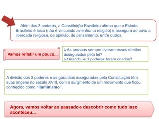 Além dos 3 poderes, a Constituição Brasileira afirma que o Estado
Brasileiro é laico (não é vinculado a nenhuma religião) e assegura ao povo a
liberdade religiosa, de opinião, de pensamento, entre outros.
⮚As pessoas sempre tiveram esses direitos
assegurados pela lei?
⮚Quando os 3 poderes foram criados?
Vamos refletir um pouco...
A divisão dos 3 poderes e as garantias asseguradas pela Constituição têm
suas origens no século XVIII, com o surgimento de um movimento que ficou
conhecido como “Iluminismo”.
Agora, vamos voltar ao passado e descobrir como tudo isso
aconteceu...
HISTÓRIA, 8º Ano do Ensino Fundamental
O Iluminismo
 