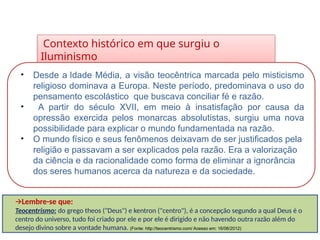 Contexto histórico em que surgiu o
Iluminismo
HISTÓRIA, 8º Ano do Ensino Fundamental
O Iluminismo
• Desde a Idade Média, a visão teocêntrica marcada pelo misticismo
religioso dominava a Europa. Neste período, predominava o uso do
pensamento escolástico que buscava conciliar fé e razão.
• A partir do século XVII, em meio à insatisfação por causa da
opressão exercida pelos monarcas absolutistas, surgiu uma nova
possibilidade para explicar o mundo fundamentada na razão.
• O mundo físico e seus fenômenos deixavam de ser justificados pela
religião e passavam a ser explicados pela razão. Era a valorização
da ciência e da racionalidade como forma de eliminar a ignorância
dos seres humanos acerca da natureza e da sociedade.
🡪Lembre-se que:
Teocentrismo: do grego theos ("Deus") e kentron ("centro"), é a concepção segundo a qual Deus é o
centro do universo, tudo foi criado por ele e por ele é dirigido e não havendo outra razão além do
desejo divino sobre a vontade humana. (Fonte: http://teocentrismo.com/ Acesso em: 16/06/2012)
 