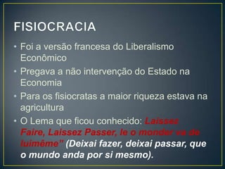 • Foi a versão francesa do Liberalismo
  Econômico
• Pregava a não intervenção do Estado na
  Economia
• Para os fisiocratas a maior riqueza estava na
  agricultura
• O Lema que ficou conhecido: Laissez
  Faire, Laissez Passer, le o monder va de
  luimême” (Deixai fazer, deixai passar, que
  o mundo anda por si mesmo).
 