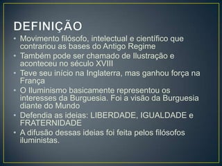 • Movimento filósofo, intelectual e científico que
  contrariou as bases do Antigo Regime
• Também pode ser chamado de Ilustração e
  aconteceu no século XVIII
• Teve seu início na Inglaterra, mas ganhou força na
  França
• O Iluminismo basicamente representou os
  interesses da Burguesia. Foi a visão da Burguesia
  diante do Mundo
• Defendia as ideias: LIBERDADE, IGUALDADE e
  FRATERNIDADE
• A difusão dessas ideias foi feita pelos filósofos
  iluministas.
 