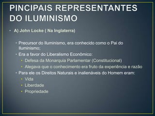 • A) John Locke ( Na Inglaterra)

   • Precursor do Iluminismo, era conhecido como o Pai do
     Iluminismo;
   • Era a favor do Liberalismo Econômico:
       • Defesa da Monarquia Parlamentar (Constitucional)
       • Alegava que o conhecimento era fruto da experiência e razão
   • Para ele os Direitos Naturais e inalienáveis do Homem eram:
       • Vida
       • Liberdade
       • Propriedade
 