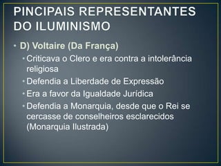 • D) Voltaire (Da França)
  • Criticava o Clero e era contra a intolerância
    religiosa
  • Defendia a Liberdade de Expressão
  • Era a favor da Igualdade Jurídica
  • Defendia a Monarquia, desde que o Rei se
    cercasse de conselheiros esclarecidos
    (Monarquia Ilustrada)
 