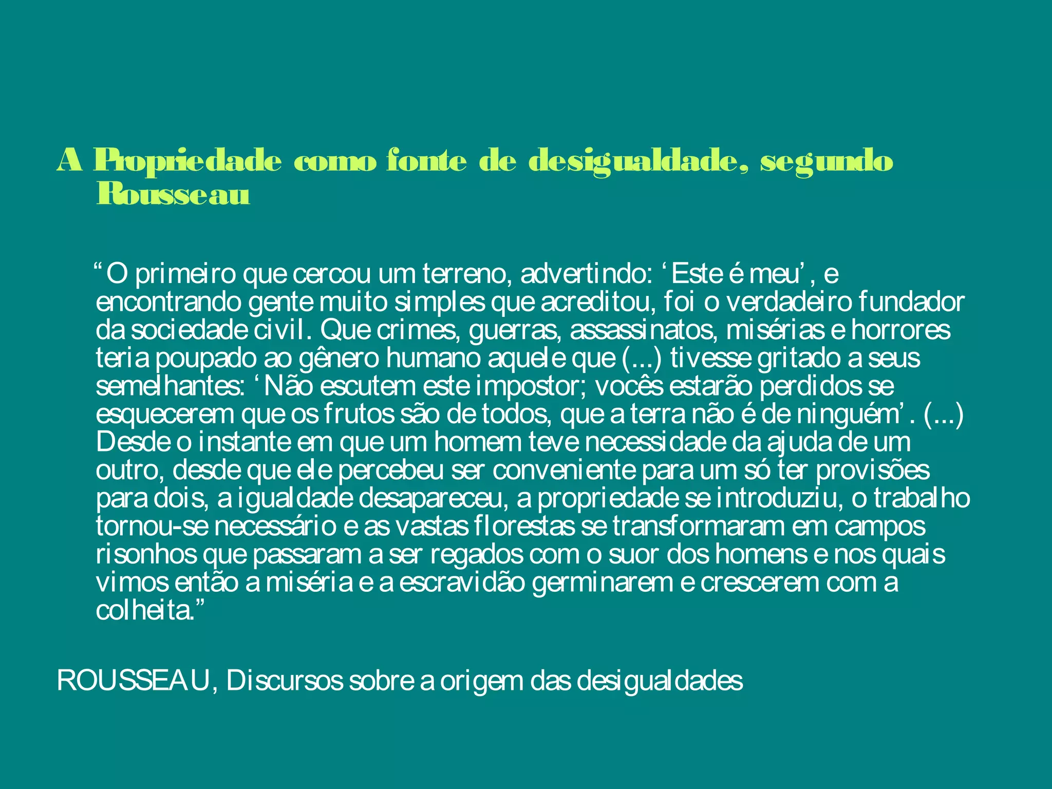 A Propriedade como fonte de desigualdade, segundo
Rousseau
 
“O primeiro quecercou um terreno, advertindo: ‘Esteémeu’, e
encontrando gentemuito simplesqueacreditou, foi o verdadeiro fundador
dasociedadecivil. Quecrimes, guerras, assassinatos, misériasehorrores
teriapoupado ao gênero humano aqueleque(...) tivessegritado aseus
semelhantes: ‘Não escutem esteimpostor; vocêsestarão perdidosse
esquecerem queosfrutossão detodos, queaterranão édeninguém’. (...)
Desdeo instanteem queum homem tevenecessidadedaajudadeum
outro, desdequeelepercebeu ser convenienteparaum só ter provisões
paradois, aigualdadedesapareceu, apropriedadeseintroduziu, o trabalho
tornou-senecessário easvastasflorestassetransformaram em campos
risonhosquepassaram aser regadoscom o suor doshomensenosquais
vimosentão amisériaeaescravidão germinarem ecrescerem com a
colheita.”
 
ROUSSEAU, Discursossobreaorigem dasdesigualdades
 
