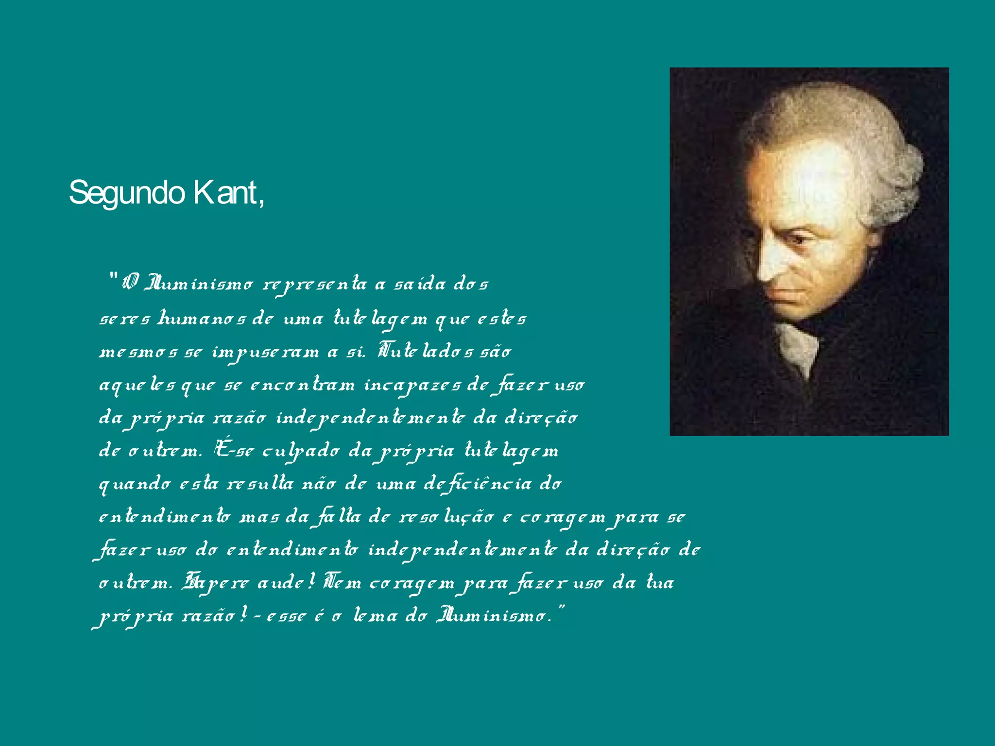 Segundo Kant,
"O Iluminismo representa a saída do s
seres humano s de uma tutelagem que estes
mesmo s se impuseram a si. Tutelado s são
aqueles que se enco ntram incapazes de fazer uso
da pró pria razão independentemente da direção
de o utrem. É-se culpado da pró pria tutelagem
quando esta resulta não de uma deficiência do
entendimento mas da falta de reso lução e co ragem para se
fazer uso do entendimento independentemente da direção de
o utrem. Sapere aude! Tem coragem para fazer uso da tua
pró pria razão ! - esse é o lema do Iluminismo .”
 