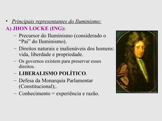 Principais representantes do Iluminismo:   A) JHON LOCKE (ING):   Precursor do Iluminismo (considerado o “Pai” do Iluminismo).   Direitos naturais e inalienáveis dos homens: vida, liberdade e propriedade. Os governos existem para preservar esses direitos. LIBERALISMO POLÍTICO . Defesa da Monarquia Parlamentar (Constitucional); . Conhecimento = experiência e razão.   
