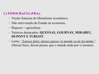 C) FISIOCRACIA (FRA):   Versão francesa do liberalismo econômico . Não intervenção do Estado na economia . Riqueza = agricultura . Teóricos destacados:  QUESNAY, GOURNAY, MIRABEU, DUPONT E TURGOT . Lema:  “Laissez faire, laissez passer, le monde va de lui-même”  (Deixai fazer, deixai passar, que o mundo anda por si mesmo).   