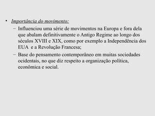 Importância do movimento:   Influenciou uma série de movimentos na Europa e fora dela que abalam definitivamente o Antigo Regime ao longo dos séculos XVIII e XIX, como por exemplo a Independência dos EUA  e a Revolução Francesa;   Base do pensamento contemporâneo em muitas sociedades ocidentais, no que diz respeito a organização política, econômica e social.  