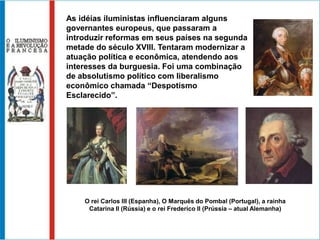 III- O ILUMINISMOContra o Antigo Regime, principalmente na Inglaterra e na França, surgiu o Iluminismo ou Ilustração no século XVIII, que por este motivo também tornou-se conhecido como “O Século das Luzes”.Os iluministas acreditavam na libertação das mentes, dominadas pelas “trevas” da ignorância. Influenciados pelos princípios renascentistas, defendiam a Razão, as leis universais, a experimentação e a importância das iniciativas individuais. Propunham mudanças sociais contra o Antigo Regime.