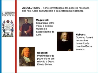 ABSOLUTISMO – Forte centralização dos poderes nas mãos dos reis. Apoio da burguesia e da aristocracia (nobreza).Maquiavel: Separação entre moral e política; razões do Estado acima de tudo.Hobbes: Governo forte é necessário; humanidade com tendência ao caos.Bossuet: Proximidade do poder do rei em relação a Deus; Direito Divino.