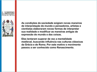 As condições da sociedade exigiam novas maneiras de interpretação do mundo e pensadores, artistas e cientistas elaboraram novas formas de interpretar sua realidade e modificar as maneiras antigas de expressão do mundo e das coisas.Eles tentaram superar de vez a mentalidade medieval, buscando influência nas culturas clássicas da Grécia e de Roma. Por este motivo o movimento passou a ser conhecido como Renascimento. 