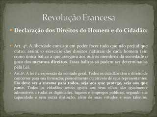 Declaração dos Direitos do Homem e do Cidadão: Art. 4º. A liberdade consiste em poder fazer tudo que não prejudique outro: assim, o exercício dos direitos naturais de cada homem tem como única baliza a que assegura aos outros membros da sociedade o gozo dos  mesmos direitos . Essas balizas só podem ser determinadas pela Lei. Art.6º. A lei é a expressão da vontade geral. Todos os cidadãos têm o direito de concorrer para sua formação, pessoalmente ou através de seus representantes.  Ela deve ser a mesma para todos, seja aos que protege, seja aos que pune.  Todos os cidadãos sendo iguais aos seus olhos são igualmente admissíveis a todas as dignidades, lugares e empregos públicos, segundo sua capacidade e sem outra distinção, além de suas virtudes e seus talentos.   