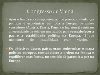 Após o fim da época napoleônica, que provocou mudanças políticas e econômicas em toda a Europa, os países vencedores (Áustria, Rússia, Prússia e Inglaterra) sentiram a necessidade de selarem um tratado para  reestabelecer a paz e a estabilidade política na Europa,  já que momentos de instabilidade eram vividos.  Os objetivos desses países eram redesenhar o mapa político europeu, reestabelecer a ordem na França e equilibrar suas forças, no sentido de garantir a paz na Europa.  