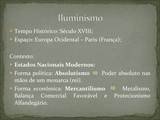 Tempo Histórico: Século XVIII; Espaço: Europa Ocidental – Paris (França); Contexto: Estados Nacionais Modernos: Forma política:  Absolutismo   Poder absoluto nas mãos de um monarca (rei). Forma econômica:  Mercantilismo   Metalismo, Balança Comercial Favorável e Protecionismo Alfandegário. 