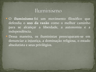 O  iluminismo  foi um movimento filosófico que defendia o  uso da razão  como o melhor caminho para se alcançar a liberdade, a autonomia e a independência. Dessa maneira, os iluministas preocuparam-se em denunciar a injustiça, a dominação religiosa, o estado absolutista e seus privilégios.  