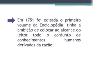 Em 1751 foi editada o primeiro volume da Enciclopédia, tinha a ambição de colocar ao alcance do leitor todo o conjunto de conhecimentos humanos derivados da razão;
