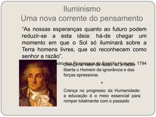 Iluminismo Uma nova corrente do pensamento   “As nossas esperanças quanto ao futuro podem reduzir-se a esta ideia: há-de chegar um momento em que o Sol só iluminará sobre a Terra homens livres, que só reconhecem como senhor a razão”.Condorcet, Quadro dos Progressos do Espírito Humano, 1794Crença no valor da razão: só a razão liberta o Homem da ignorância e das forças opressoras+Crença no progresso da Humanidade: a educação é o meio essencial para romper totalmente com o passado