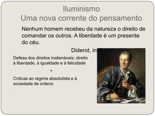Iluminismo Uma nova corrente do pensamento   “Nenhum homem recebeu da natureza o direito de comandar os outros. A liberdade é um presente do céu.”Diderot, in Enciclopédia, 1751Defesa dos direitos inalienáveis: direito à liberdade, à igualdade e à felicidade+Críticas ao regime absolutista e à sociedade de ordensDefesa da igualdade perante a lei e da abolição dos privilégios de nascimento