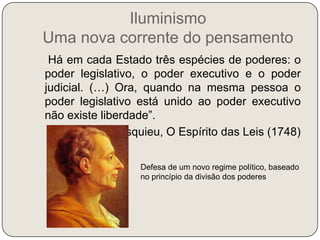 Iluminismo Uma nova corrente do pensamento   “Há em cada Estado três espécies de poderes: o poder legislativo, o poder executivo e o poder judicial. (…) Ora, quando na mesma pessoa o poder legislativo está unido ao poder executivo não existe liberdade”.Montesquieu, O Espírito das Leis (1748)Defesa de um novo regime político, baseado no princípio da divisão dos poderes